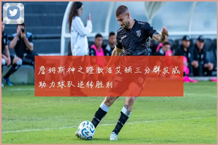 詹姆斯神之瞪激活艾顿三分群发威助力球队逆转胜利