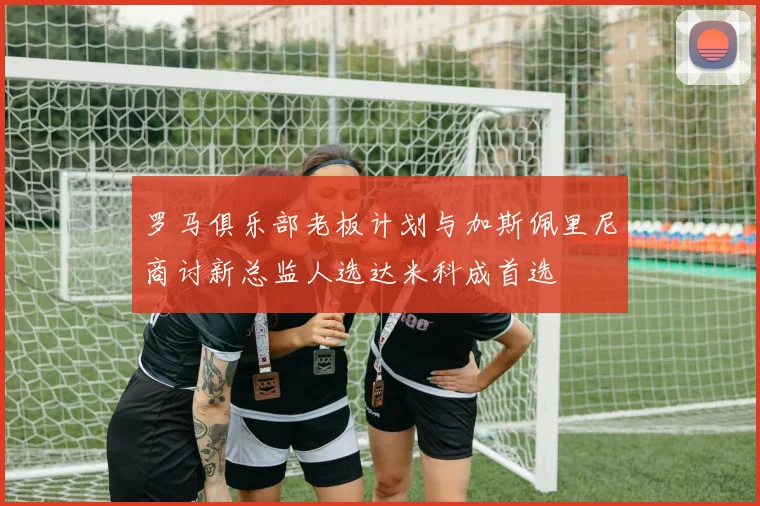 罗马俱乐部老板计划与加斯佩里尼商讨新总监人选达米科成首选