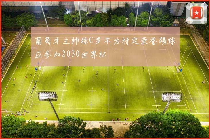 葡萄牙主帅称C罗不为特定荣誉踢球应参加2030世界杯