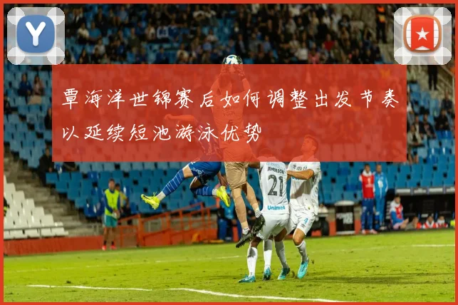 覃海洋世锦赛后如何调整出发节奏以延续短池游泳优势