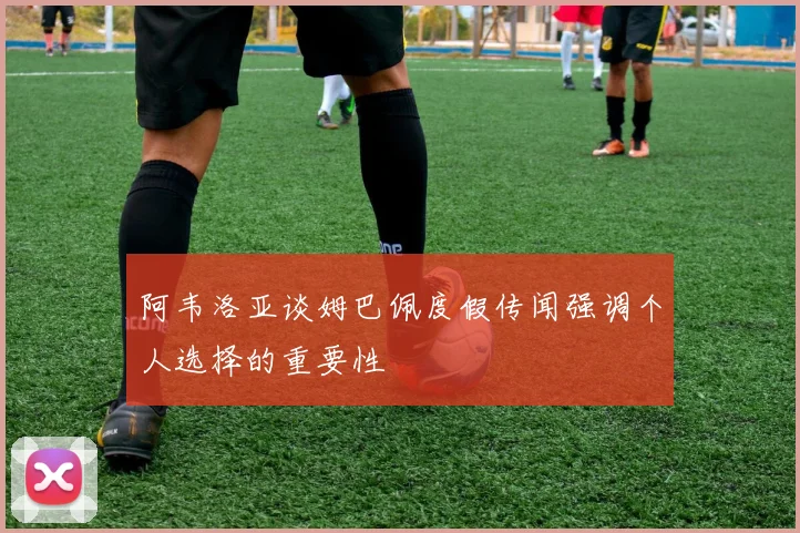 阿韦洛亚谈姆巴佩度假传闻强调个人选择的重要性