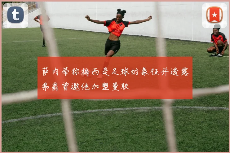 萨内蒂称梅西是足球的象征并透露弗爵曾邀他加盟曼联