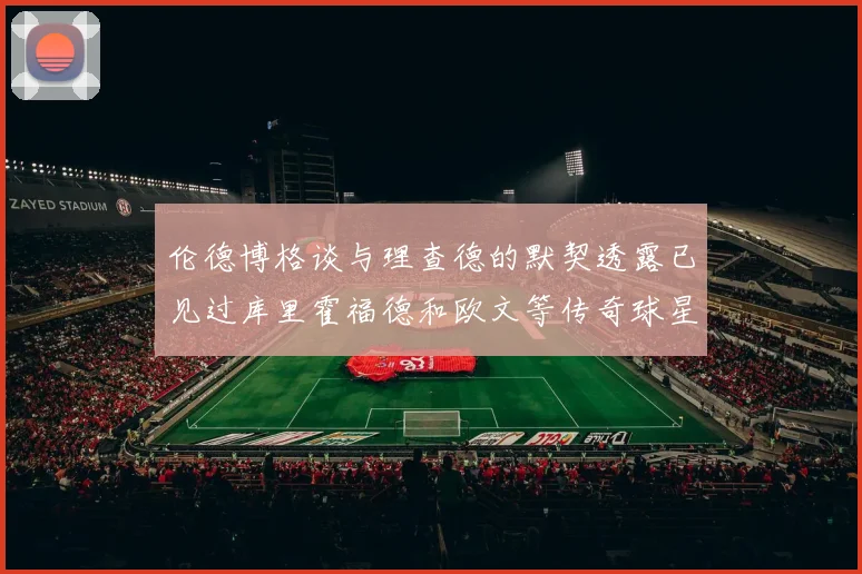 伦德博格谈与理查德的默契透露已见过库里霍福德和欧文等传奇球星