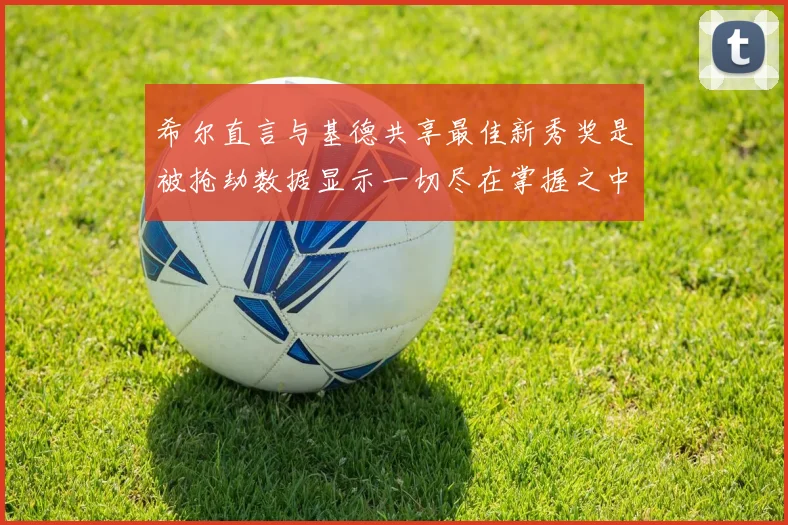 希尔直言与基德共享最佳新秀奖是被抢劫数据显示一切尽在掌握之中