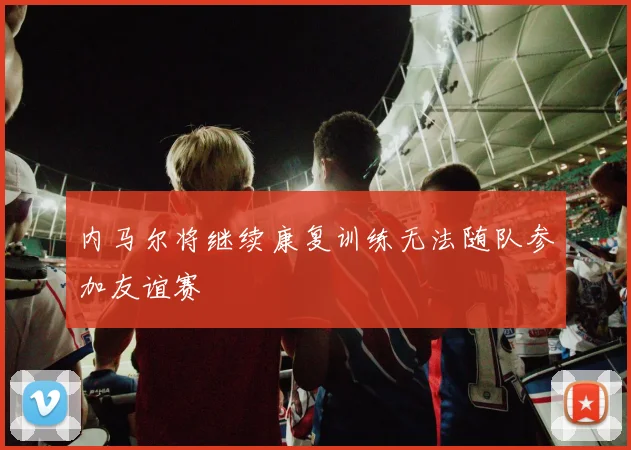 内马尔将继续康复训练无法随队参加友谊赛
