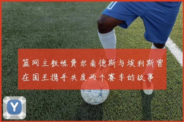 篮网主教练费尔南德斯与埃利斯曾在国王携手共度两个赛季的故事