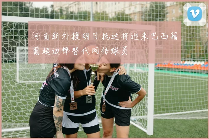 河南新外援明日抵达将迎来巴西籍葡超边锋替代网传球员