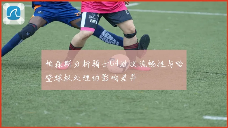 帕森斯分析骑士G4进攻流畅性与哈登球权处理的影响差异