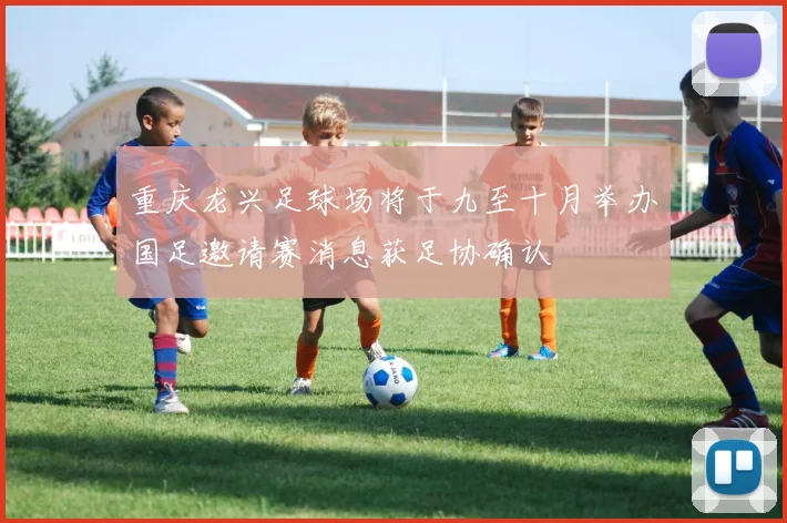 重庆龙兴足球场将于九至十月举办国足邀请赛消息获足协确认