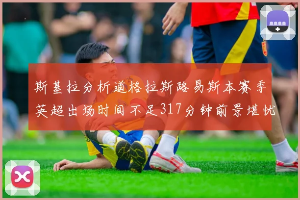 斯基拉分析道格拉斯路易斯本赛季英超出场时间不足317分钟前景堪忧