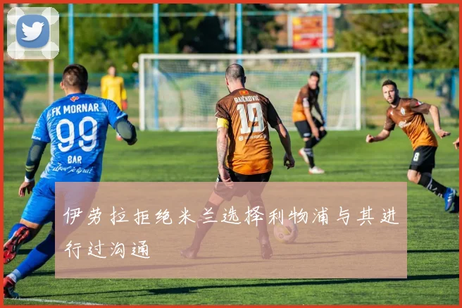 伊劳拉拒绝米兰选择利物浦与其进行过沟通