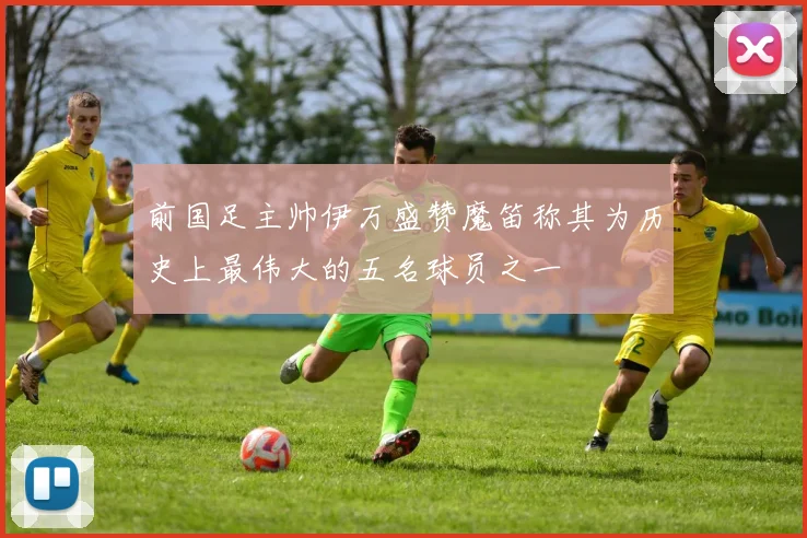 前国足主帅伊万盛赞魔笛称其为历史上最伟大的五名球员之一