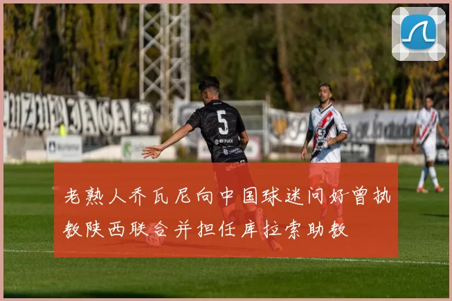 老熟人乔瓦尼向中国球迷问好曾执教陕西联合并担任库拉索助教