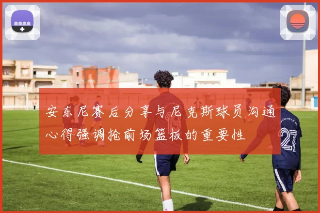 安东尼赛后分享与尼克斯球员沟通心得强调抢前场篮板的重要性