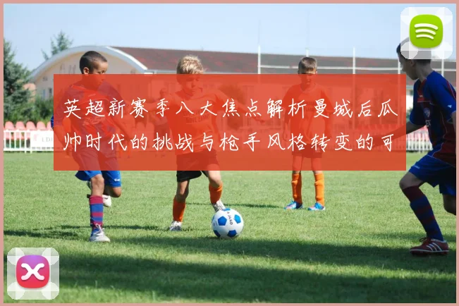 英超新赛季八大焦点解析曼城后瓜帅时代的挑战与枪手风格转变的可能性