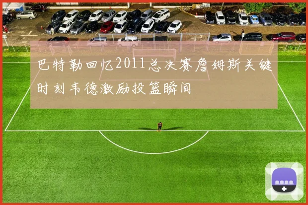 巴特勒回忆2011总决赛詹姆斯关键时刻韦德激励投篮瞬间