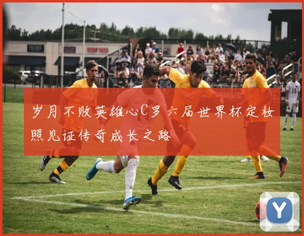 岁月不败英雄心C罗六届世界杯定妆照见证传奇成长之路