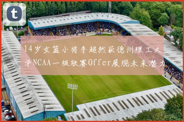 14岁女篮小将李超然获德州理工大学NCAA一级联赛Offer展现未来潜力