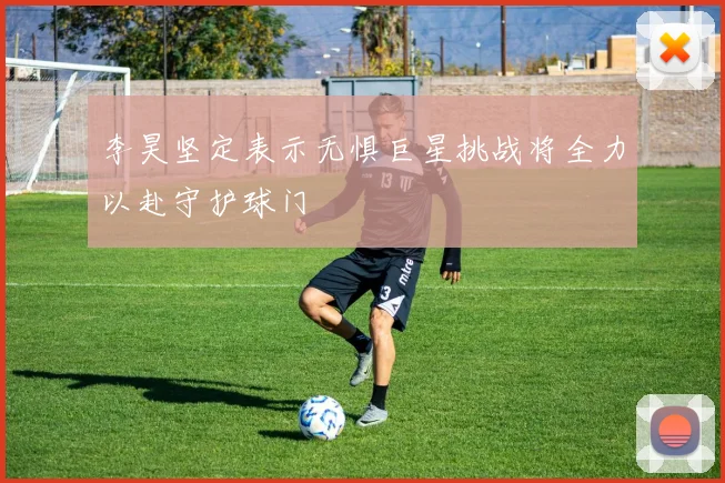 李昊坚定表示无惧巨星挑战将全力以赴守护球门